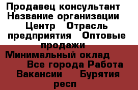 Продавец-консультант › Название организации ­ Центр › Отрасль предприятия ­ Оптовые продажи › Минимальный оклад ­ 20 000 - Все города Работа » Вакансии   . Бурятия респ.